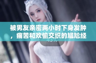 被男友亲密两小时下身发肿，痛苦和欢愉交织的尴尬经历分享