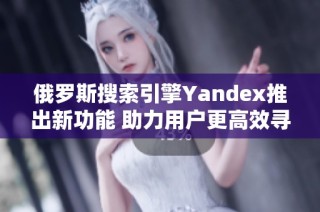 俄罗斯搜索引擎Yandex推出新功能 助力用户更高效寻找信息