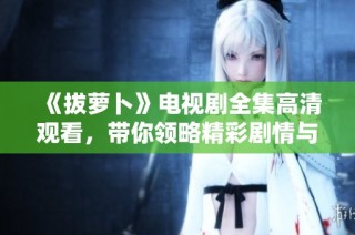 《拔萝卜》电视剧全集高清观看，带你领略精彩剧情与角色魅力