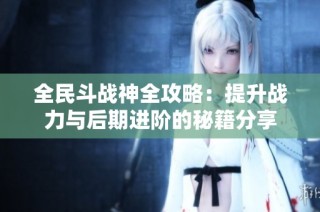 全民斗战神全攻略：提升战力与后期进阶的秘籍分享