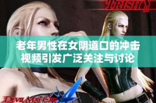 老年男性在女阴道口的冲击视频引发广泛关注与讨论
