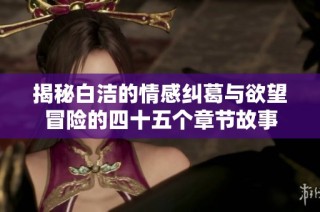 揭秘白洁的情感纠葛与欲望冒险的四十五个章节故事
