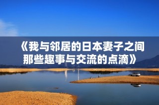 《我与邻居的日本妻子之间那些趣事与交流的点滴》