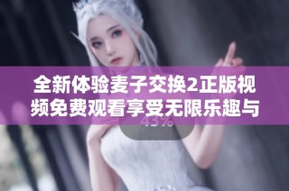 全新体验麦子交换2正版视频免费观看享受无限乐趣与精彩故事