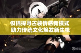 似锦探寻古装情感新模式 助力传统文化焕发新生机