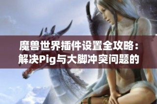 魔兽世界插件设置全攻略：解决Pig与大脚冲突问题的方法与技巧