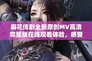 麻花传剧全新原创MV高清完整版在线观看体验，感受不一样的精彩表演