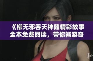 《柳无邪吞天神鼎精彩故事全本免费阅读，带你畅游奇幻世界》