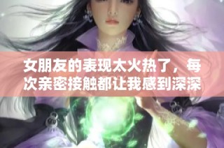 女朋友的表现太火热了，每次亲密接触都让我感到深深震撼