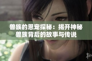 兽族的恩宠探秘：揭开神秘兽族背后的故事与传说