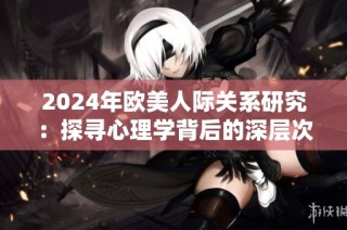2024年欧美人际关系研究：探寻心理学背后的深层次动机与影响因素