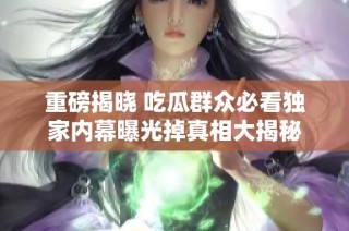 重磅揭晓 吃瓜群众必看独家内幕曝光掉真相大揭秘