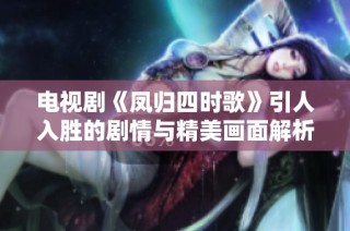 电视剧《凤归四时歌》引人入胜的剧情与精美画面解析