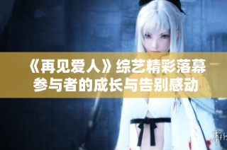 《再见爱人》综艺精彩落幕 参与者的成长与告别感动人心