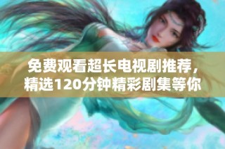 免费观看超长电视剧推荐，精选120分钟精彩剧集等你来欣赏
