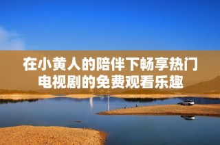 在小黄人的陪伴下畅享热门电视剧的免费观看乐趣