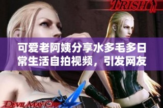 可爱老阿姨分享水多毛多日常生活自拍视频，引发网友热议与关注