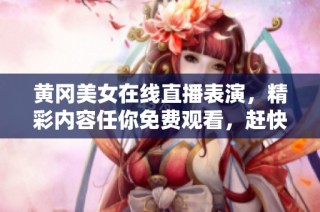 黄冈美女在线直播表演，精彩内容任你免费观看，赶快来看吧