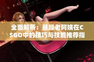 全面解析：暴躁老阿姨在CSGO中的技巧与技能推荐指南