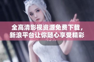 全高清影视资源免费下载，新浪平台让你随心享受精彩内容