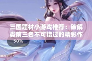 三国题材小游戏推荐：破解类前三名不可错过的精彩作品