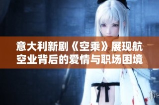 意大利新剧《空乘》展现航空业背后的爱情与职场困境引发观众热议