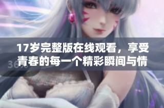 17岁完整版在线观看，享受青春的每一个精彩瞬间与情感体验