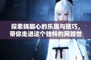 探索挠脚心的乐趣与技巧，带你走进这个独特的网路世界