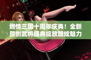 燃情三国十周年庆典！全新原创武将盛典绽放酷炫魅力