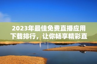 2023年最佳免费直播应用下载排行，让你畅享精彩直播时刻