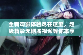 全新观影体验尽在这里，超级精彩无删减视频等你来享受！
