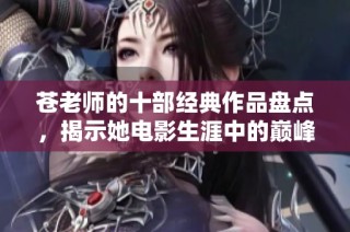 苍老师的十部经典作品盘点，揭示她电影生涯中的巅峰之作