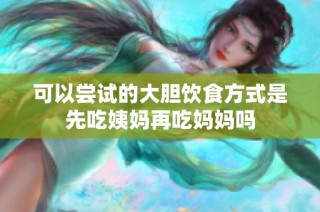 可以尝试的大胆饮食方式是先吃姨妈再吃妈妈吗