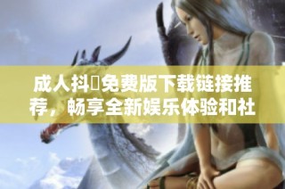 成人抖抈免费版下载链接推荐，畅享全新娱乐体验和社交互动