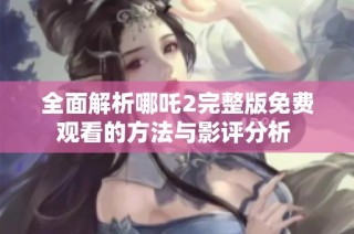 全面解析哪吒2完整版免费观看的方法与影评分析 