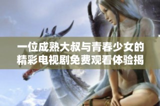 一位成熟大叔与青春少女的精彩电视剧免费观看体验揭秘