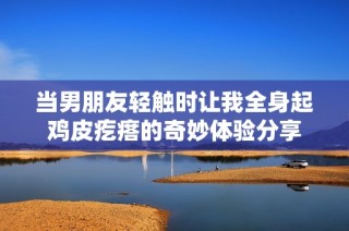 当男朋友轻触时让我全身起鸡皮疙瘩的奇妙体验分享
