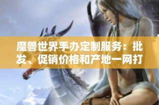 魔兽世界手办定制服务：批发、促销价格和产地一网打尽