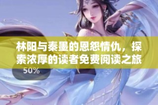 林阳与秦墨的恩怨情仇，探索浓厚的读者免费阅读之旅