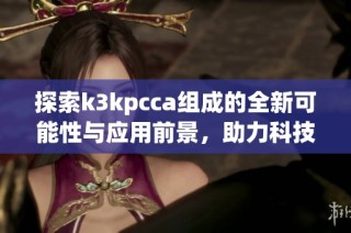 探索k3kpcca组成的全新可能性与应用前景，助力科技创新发展
