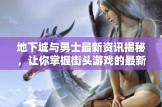 地下城与勇士最新资讯揭秘，让你掌握街头游戏的最新动态与攻略技巧