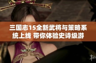 三国志15全新武将与策略系统上线 带你体验史诗级游戏革新