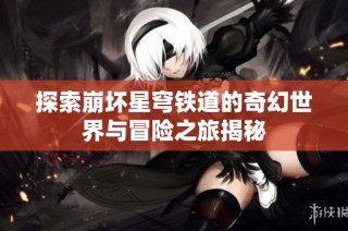 探索崩坏星穹铁道的奇幻世界与冒险之旅揭秘