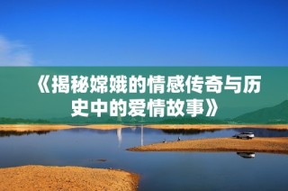《揭秘嫦娥的情感传奇与历史中的爱情故事》