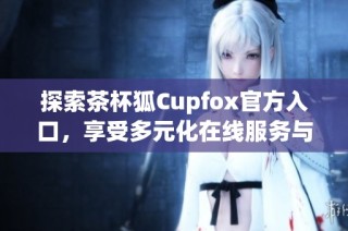 探索茶杯狐Cupfox官方入口，享受多元化在线服务与优惠活动