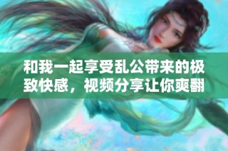 和我一起享受乱公带来的极致快感，视频分享让你爽翻天