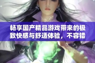 畅享国产精品游戏带来的极致快感与舒适体验，不容错过的选择