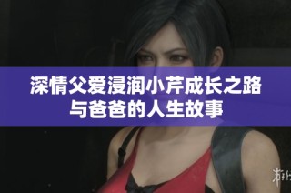 深情父爱浸润小芹成长之路与爸爸的人生故事