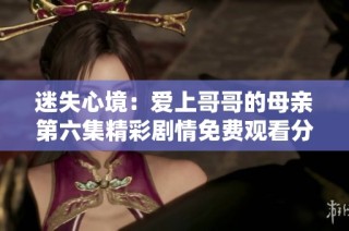 迷失心境：爱上哥哥的母亲第六集精彩剧情免费观看分享