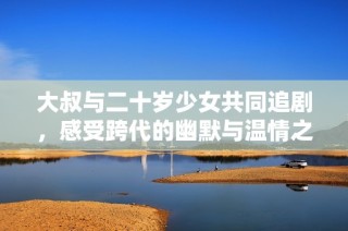大叔与二十岁少女共同追剧，感受跨代的幽默与温情之旅